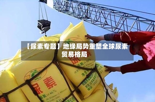 【尿素专题】地缘局势重塑全球尿素贸易格局-第2张图片