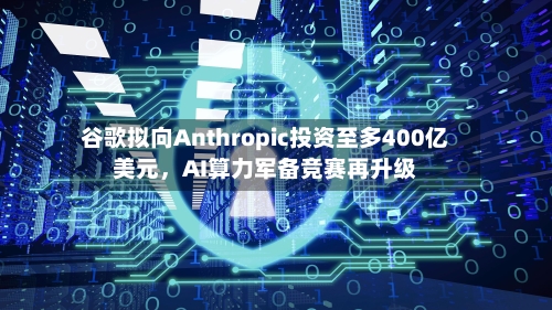 谷歌拟向Anthropic投资至多400亿美元，AI算力军备竞赛再升级