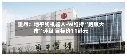里昂：地平线机器人-W维持“跑赢大市	”评级 目标价11港元-第2张图片