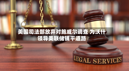 美国司法部放弃对鲍威尔调查 为沃什领导美联储铺平道路-第2张图片