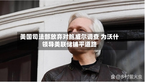 美国司法部放弃对鲍威尔调查 为沃什领导美联储铺平道路