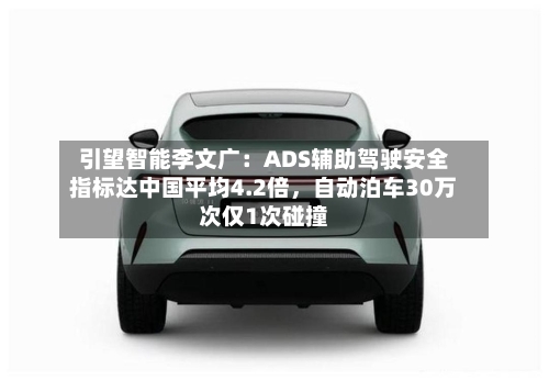 引望智能李文广：ADS辅助驾驶安全指标达中国平均4.2倍，自动泊车30万次仅1次碰撞