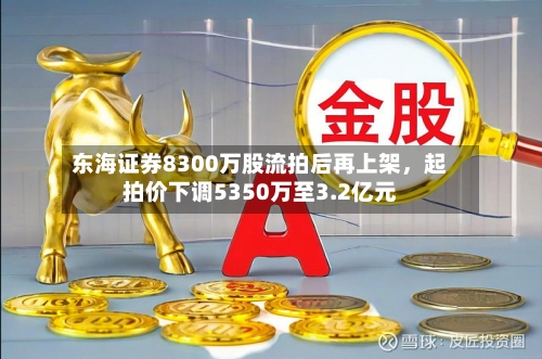 东海证券8300万股流拍后再上架，起拍价下调5350万至3.2亿元-第3张图片
