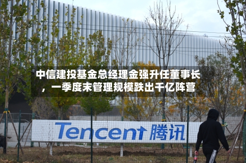 中信建投基金总经理金强升任董事长，一季度末管理规模跌出千亿阵营-第3张图片