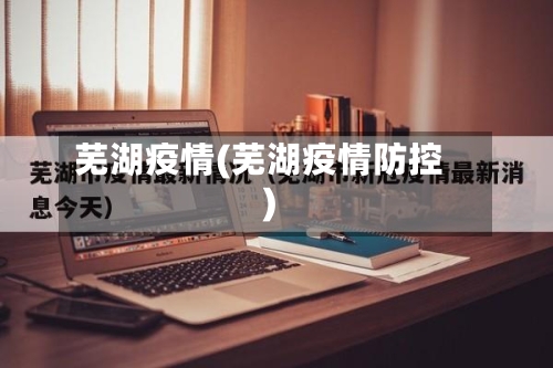 芜湖疫情(芜湖疫情防控)