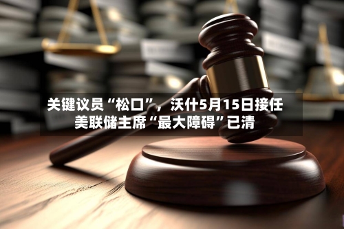 关键议员“松口”，沃什5月15日接任美联储主席“最大障碍	”已清-第2张图片