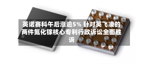 英诺赛科午后涨逾5% 针对英飞凌的两件氮化镓核心专利行政诉讼全面胜诉-第3张图片