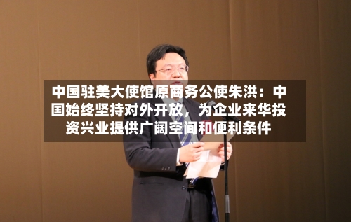 中国驻美大使馆原商务公使朱洪：中国始终坚持对外开放，为企业来华投资兴业提供广阔空间和便利条件-第2张图片