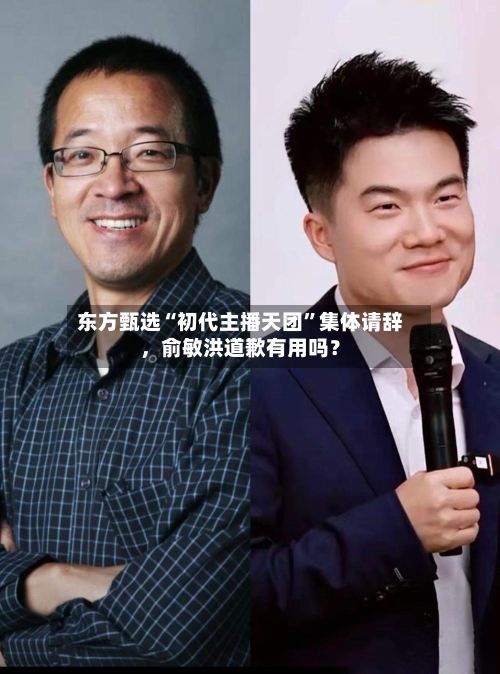 东方甄选“初代主播天团”集体请辞	，俞敏洪道歉有用吗？-第2张图片