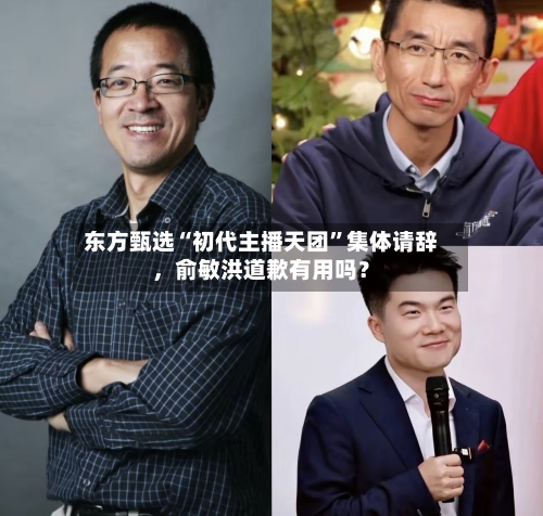 东方甄选“初代主播天团”集体请辞，俞敏洪道歉有用吗？-第3张图片