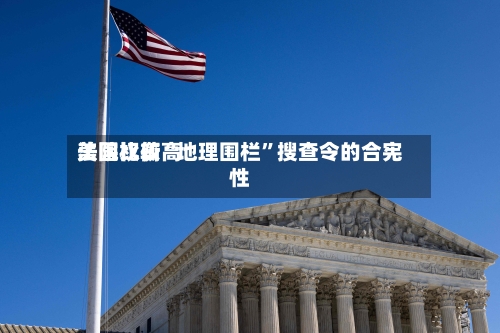 美国比较高法院权衡“地理围栏”搜查令的合宪性-第3张图片