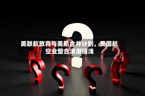 美联航放弃与美航合并计划，美国航空业整合浪潮搁浅-第3张图片