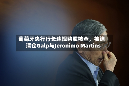 葡萄牙央行行长违规购股被查，被迫清仓Galp与Jeronimo Martins-第2张图片