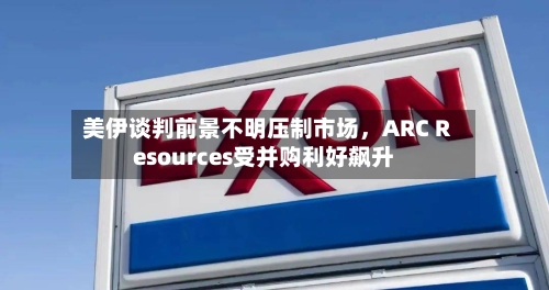 美伊谈判前景不明压制市场，ARC Resources受并购利好飙升