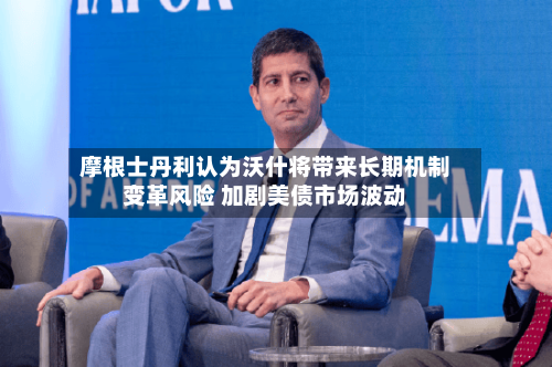 摩根士丹利认为沃什将带来长期机制变革风险 加剧美债市场波动