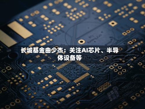 长城基金曲少杰：关注AI芯片	、半导体设备等-第2张图片