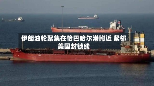 伊朗油轮聚集在恰巴哈尔港附近 紧邻美国封锁线-第3张图片