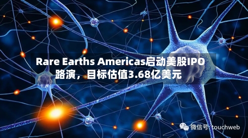 Rare Earths Americas启动美股IPO路演，目标估值3.68亿美元