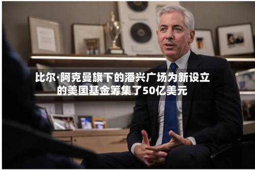 比尔·阿克曼旗下的潘兴广场为新设立的美国基金筹集了50亿美元-第2张图片