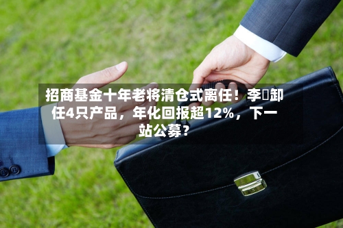 招商基金十年老将清仓式离任！李崟卸任4只产品，年化回报超12%，下一站公募？