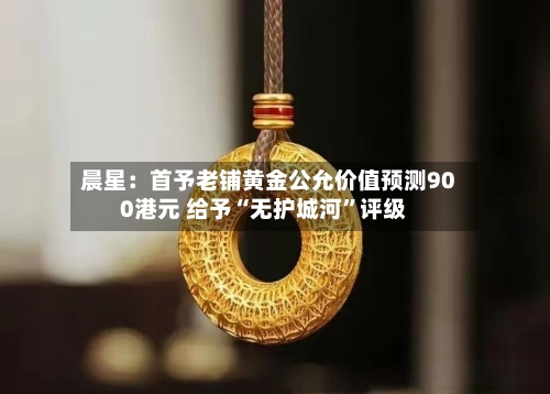晨星：首予老铺黄金公允价值预测900港元 给予“无护城河”评级-第2张图片