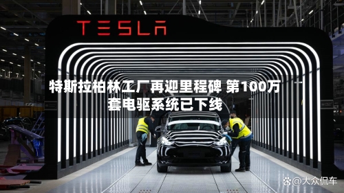 特斯拉柏林工厂再迎里程碑 第100万套电驱系统已下线