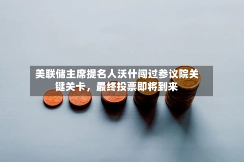 美联储主席提名人沃什闯过参议院关键关卡，最终投票即将到来