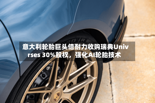 意大利轮胎巨头倍耐力收购瑞典Univrses 30%股权，强化AI轮胎技术