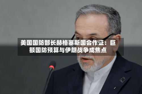 美国国防部长赫格塞斯国会作证：巨额国防预算与伊朗战争成焦点