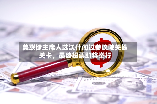 美联储主席人选沃什闯过参议院关键关卡，最终投票即将举行-第2张图片