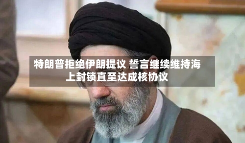 特朗普拒绝伊朗提议 誓言继续维持海上封锁直至达成核协议-第2张图片