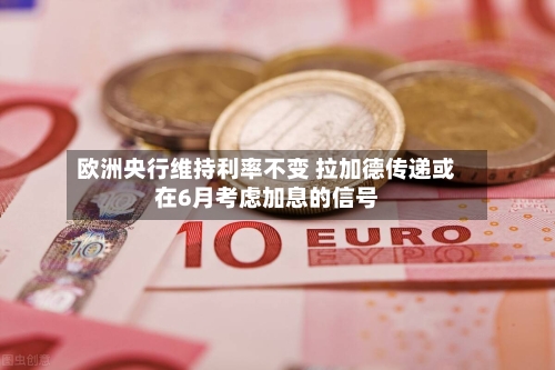 欧洲央行维持利率不变 拉加德传递或在6月考虑加息的信号-第3张图片