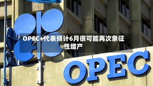 OPEC+代表预计6月很可能再次象征性增产