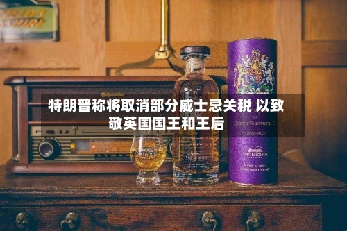 特朗普称将取消部分威士忌关税 以致敬英国国王和王后