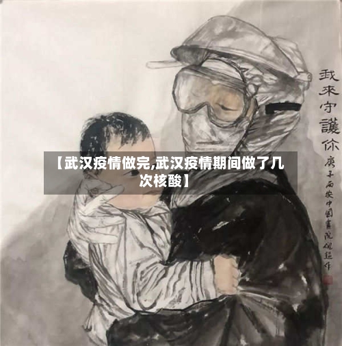 【武汉疫情做完,武汉疫情期间做了几次核酸】