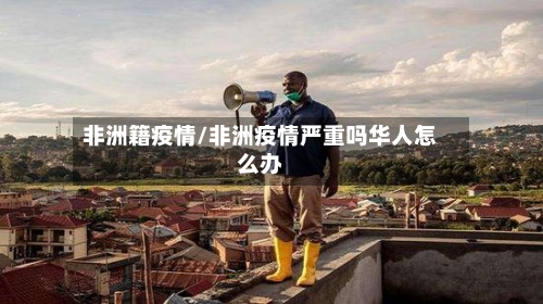 非洲籍疫情/非洲疫情严重吗华人怎么办