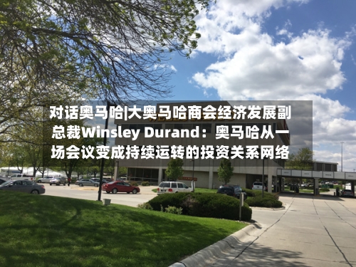 对话奥马哈|大奥马哈商会经济发展副总裁Winsley Durand：奥马哈从一场会议变成持续运转的投资关系网络