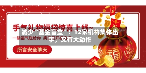 减少“基金盲盒”！12家机构集体出手，又有大动作