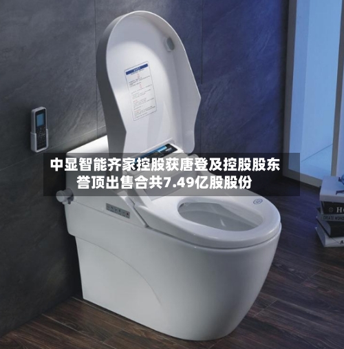 中显智能齐家控股获唐登及控股股东誉顶出售合共7.49亿股股份-第3张图片