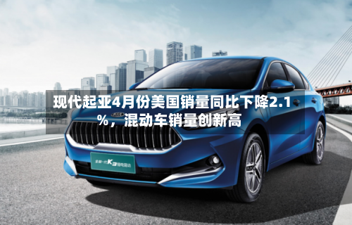 现代起亚4月份美国销量同比下降2.1%，混动车销量创新高