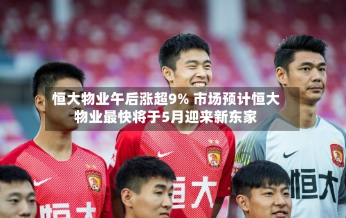 恒大物业午后涨超9% 市场预计恒大物业最快将于5月迎来新东家