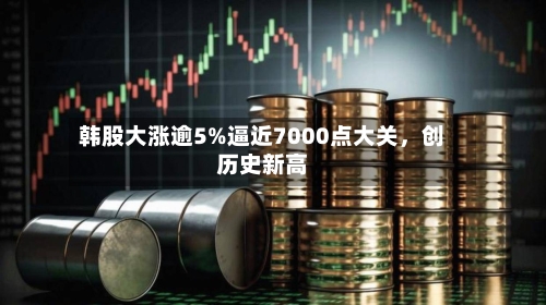 韩股大涨逾5%逼近7000点大关，创历史新高-第2张图片