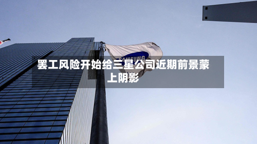 罢工风险开始给三星公司近期前景蒙上阴影-第2张图片