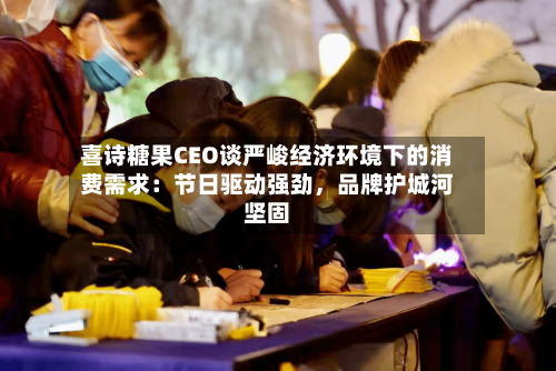喜诗糖果CEO谈严峻经济环境下的消费需求：节日驱动强劲，品牌护城河坚固