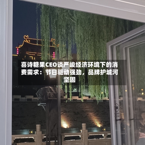 喜诗糖果CEO谈严峻经济环境下的消费需求：节日驱动强劲	，品牌护城河坚固-第2张图片