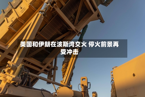 美国和伊朗在波斯湾交火 停火前景再受冲击-第2张图片
