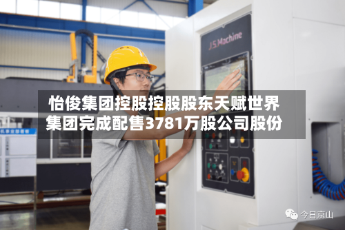 怡俊集团控股控股股东天赋世界集团完成配售3781万股公司股份-第2张图片