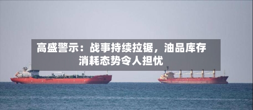 高盛警示：战事持续拉锯，油品库存消耗态势令人担忧