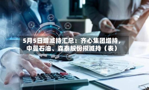 5月5日增减持汇总：齐心集团增持，中曼石油、森泰股份拟减持（表）-第2张图片
