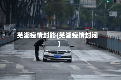 芜湖疫情封路(芜湖疫情封闭)